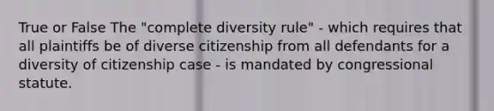 True or False The "complete diversity rule" - which requires that all plaintiffs be of diverse citizenship from all defendants for a diversity of citizenship case - is mandated by congressional statute.