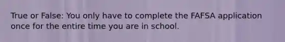 True or False: You only have to complete the FAFSA application once for the entire time you are in school.