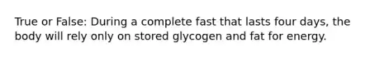 True or False: During a complete fast that lasts four days, the body will rely only on stored glycogen and fat for energy.