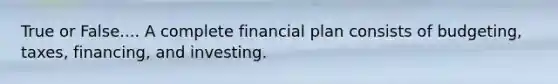 True or False.... A complete financial plan consists of budgeting, taxes, financing, and investing.