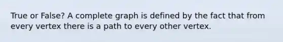 True or False? A complete graph is defined by the fact that from every vertex there is a path to every other vertex.