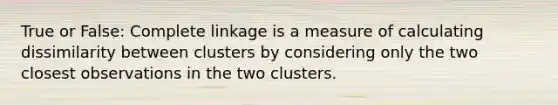 True or False: Complete linkage is a measure of calculating dissimilarity between clusters by considering only the two closest observations in the two clusters.