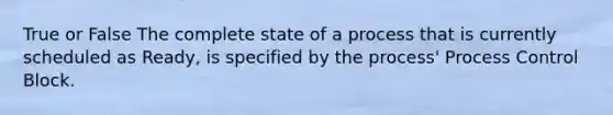 True or False The complete state of a process that is currently scheduled as Ready, is specified by the process' Process Control Block.