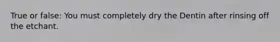 True or false: You must completely dry the Dentin after rinsing off the etchant.