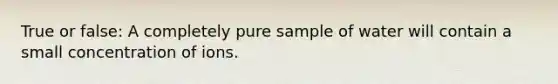 True or false: A completely pure sample of water will contain a small concentration of ions.