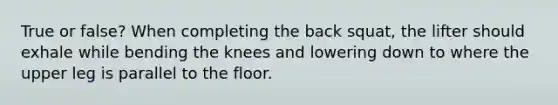 True or false? When completing the back squat, the lifter should exhale while bending the knees and lowering down to where the upper leg is parallel to the floor.