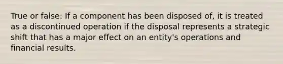 True or false: If a component has been disposed of, it is treated as a discontinued operation if the disposal represents a strategic shift that has a major effect on an entity's operations and financial results.