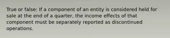 True or false: If a component of an entity is considered held for sale at the end of a quarter, the income effects of that component must be separately reported as discontinued operations.