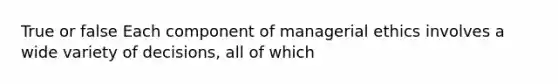 True or false Each component of managerial ethics involves a wide variety of decisions, all of which