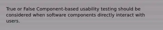 True or False Component-based usability testing should be considered when software components directly interact with users.