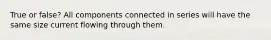 True or false? All components connected in series will have the same size current flowing through them.