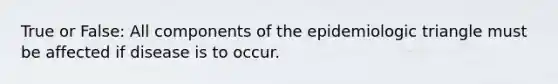 True or False: All components of the epidemiologic triangle must be affected if disease is to occur.