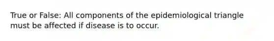 True or False: All components of the epidemiological triangle must be affected if disease is to occur.