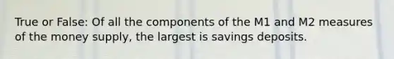 True or False: Of all the components of the M1 and M2 measures of the money supply, the largest is savings deposits.