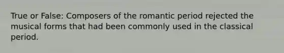 True or False: Composers of the romantic period rejected the musical forms that had been commonly used in the classical period.