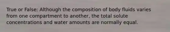 True or False: Although the composition of body fluids varies from one compartment to another, the total solute concentrations and water amounts are normally equal.