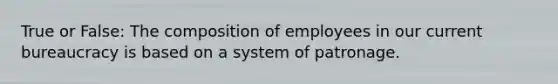 True or False: The composition of employees in our current bureaucracy is based on a system of patronage.