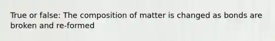 True or false: The composition of matter is changed as bonds are broken and re-formed