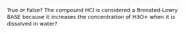 True or False? The compound HCl is considered a Bronsted-Lowry BASE because it increases the concentration of H3O+ when it is dissolved in water?