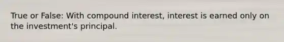 True or False: With compound interest, interest is earned only on the investment's principal.