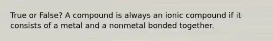 True or False? A compound is always an ionic compound if it consists of a metal and a nonmetal bonded together.