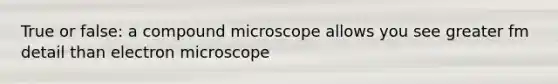 True or false: a compound microscope allows you see greater fm detail than electron microscope