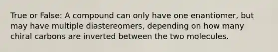 True or False: A compound can only have one enantiomer, but may have multiple diastereomers, depending on how many chiral carbons are inverted between the two molecules.