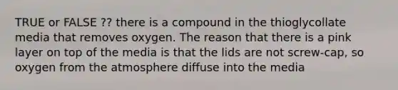 TRUE or FALSE ?? there is a compound in the thioglycollate media that removes oxygen. The reason that there is a pink layer on top of the media is that the lids are not screw-cap, so oxygen from the atmosphere diffuse into the media