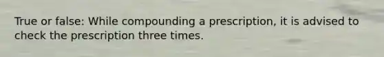 True or false: While compounding a prescription, it is advised to check the prescription three times.