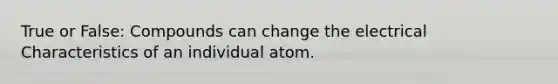 True or False: Compounds can change the electrical Characteristics of an individual atom.