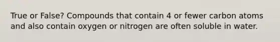 True or False? Compounds that contain 4 or fewer carbon atoms and also contain oxygen or nitrogen are often soluble in water.