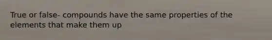 True or false- compounds have the same properties of the elements that make them up
