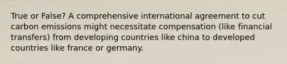 True or False? A comprehensive international agreement to cut carbon emissions might necessitate compensation (like financial transfers) from developing countries like china to developed countries like france or germany.