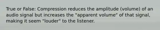 True or False: Compression reduces the amplitude (volume) of an audio signal but increases the "apparent volume" of that signal, making it seem "louder" to the listener.