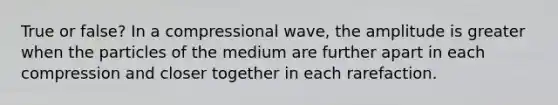 True or false? In a compressional wave, the amplitude is greater when the particles of the medium are further apart in each compression and closer together in each rarefaction.