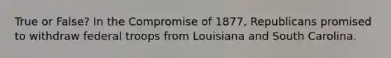 True or False? In the Compromise of 1877, Republicans promised to withdraw federal troops from Louisiana and South Carolina.