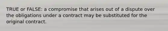 TRUE or FALSE: a compromise that arises out of a dispute over the obligations under a contract may be substituted for the original contract.