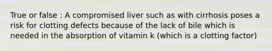 True or false : A compromised liver such as with cirrhosis poses a risk for clotting defects because of the lack of bile which is needed in the absorption of vitamin k (which is a clotting factor)