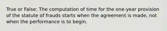 True or False: The computation of time for the one-year provision of the statute of frauds starts when the agreement is made, not when the performance is to begin.