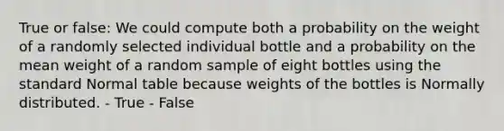 True or false: We could compute both a probability on the weight of a randomly selected individual bottle and a probability on the mean weight of a random sample of eight bottles using the standard Normal table because weights of the bottles is Normally distributed. - True - False