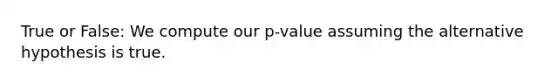 True or False: We compute our p-value assuming the alternative hypothesis is true.