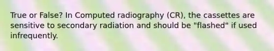 True or False? In Computed radiography (CR), the cassettes are sensitive to secondary radiation and should be "flashed" if used infrequently.