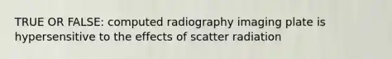 TRUE OR FALSE: computed radiography imaging plate is hypersensitive to the effects of scatter radiation