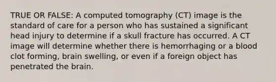 TRUE OR FALSE: A computed tomography (CT) image is the standard of care for a person who has sustained a significant head injury to determine if a skull fracture has occurred. A CT image will determine whether there is hemorrhaging or a blood clot forming, brain swelling, or even if a foreign object has penetrated the brain.