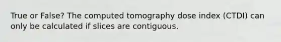 True or False? The computed tomography dose index (CTDI) can only be calculated if slices are contiguous.