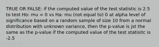 TRUE OR FALSE: if the computed value of the test statistic is 2.5 to test Ho: mu = 0 vs Ha: mu (not equal to) 0 at alpha level of significance based on a random sample of size 10 from a normal distribution with unknown variance, then the p-value is jst the same as the p-value if the computed value of the test statisitc is -2.5