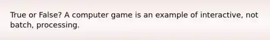 True or False? A computer game is an example of interactive, not batch, processing.