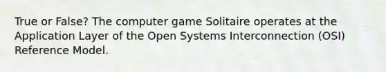 True or False? The computer game Solitaire operates at the Application Layer of the Open Systems Interconnection (OSI) Reference Model.