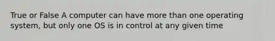 True or False A computer can have more than one operating system, but only one OS is in control at any given time