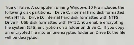 True or False: A computer running Windows 10 Pro includes the following disk partitions: - Drive C; internal hard disk formatted with NTFS. - Drive D; internal hard disk formatted with NTFS. - Drive F; USB disk formatted with FAT32. You enable encrypting file system (EFS) encryption on a folder on drive C:. If you copy an encrypted file into an unencrypted folder on Drive D, the file will be decrypted.